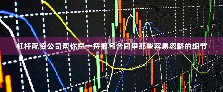 杠杆配资公司帮你捋一捋报名合同里那些容易忽略的细节
